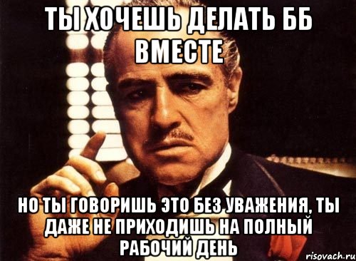 ты хочешь делать бб вместе но ты говоришь это без уважения, ты даже не приходишь на полный рабочий день, Мем крестный отец