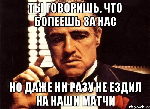 ты говоришь, что болеешь за нас но даже ни разу не ездил на наши матчи, Мем крестный отец