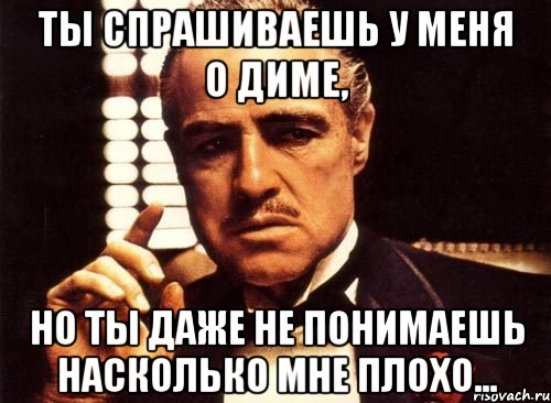 ты спрашиваешь у меня о диме, но ты даже не понимаешь насколько мне плохо..., Мем крестный отец