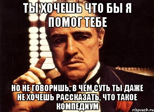 ты хочешь что бы я помог тебе но не говоришь, в чём суть ты даже не хочешь рассказать, что такое компедиум, Мем крестный отец