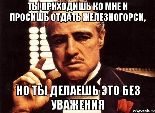 ты приходишь ко мне и просишь отдать железногорск, но ты делаешь это без уважения, Мем крестный отец