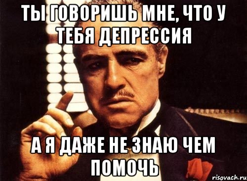 ты говоришь мне, что у тебя депрессия а я даже не знаю чем помочь, Мем крестный отец