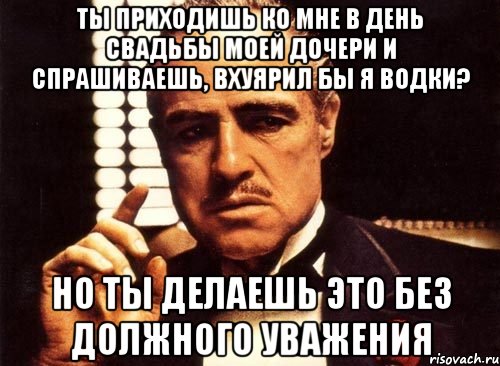 ты приходишь ко мне в день свадьбы моей дочери и спрашиваешь, вхуярил бы я водки? но ты делаешь это без должного уважения, Мем крестный отец