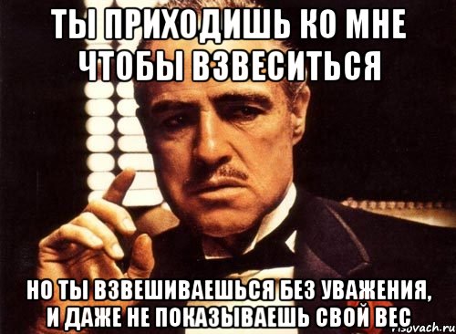 ты приходишь ко мне чтобы взвеситься но ты взвешиваешься без уважения, и даже не показываешь свой вес, Мем крестный отец