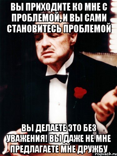 вы приходите ко мне с проблемой, и вы сами становитесь проблемой вы делаете это без уважения! вы даже не мне предлагаете мне дружбу, Мем ты делаешь это без уважения