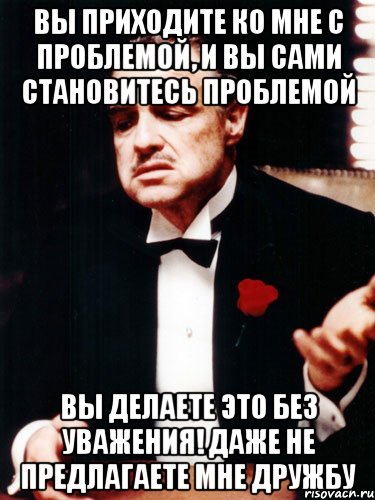 вы приходите ко мне с проблемой, и вы сами становитесь проблемой вы делаете это без уважения! даже не предлагаете мне дружбу, Мем ты делаешь это без уважения