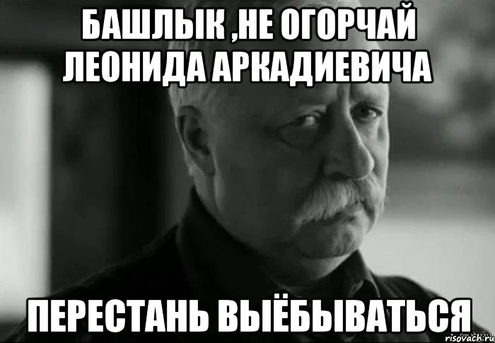 башлык ,не огорчай леонида аркадиевича перестань выёбываться, Мем Не расстраивай Леонида Аркадьевича