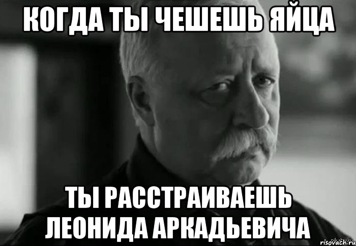 когда ты чешешь яйца ты расстраиваешь леонида аркадьевича, Мем Не расстраивай Леонида Аркадьевича