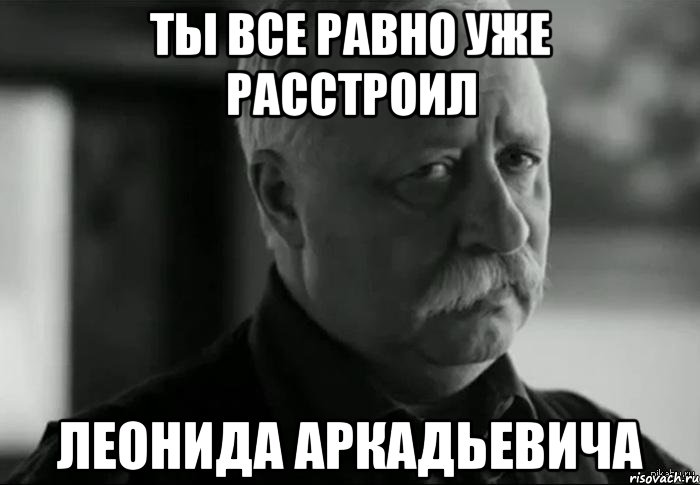 ты все равно уже расстроил леонида аркадьевича, Мем Не расстраивай Леонида Аркадьевича