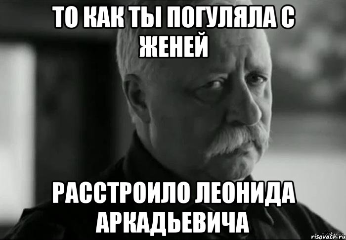 то как ты погуляла с женей расстроило леонида аркадьевича, Мем Не расстраивай Леонида Аркадьевича