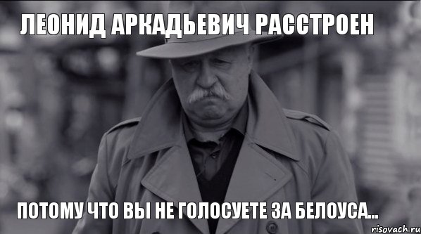 Леонид Аркадьевич расстроен ПОТОМУ ЧТО ВЫ НЕ ГОЛОСУЕТЕ ЗА БЕЛОУСА...