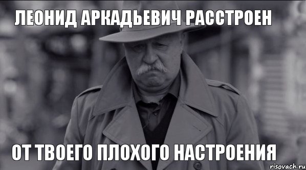 Леонид Аркадьевич расстроен от твоего плохого настроения