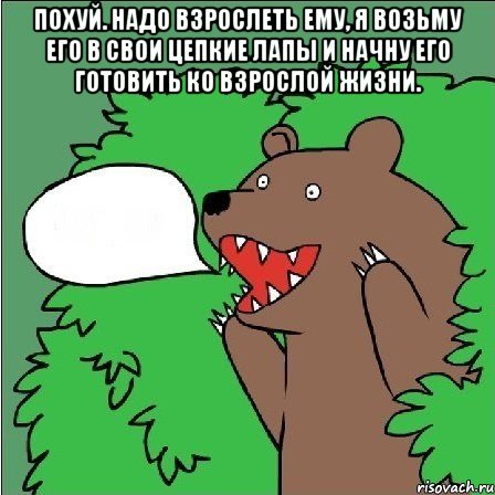 похуй. надо взрослеть ему, я возьму его в свои цепкие лапы и начну его готовить ко взрослой жизни. 