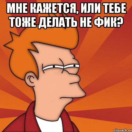 мне кажется, или тебе тоже делать не фик? , Мем Мне кажется или (Фрай Футурама)