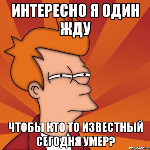 интересно я один жду чтобы кто то известный сегодня умер?, Мем Мне кажется или (Фрай Футурама)