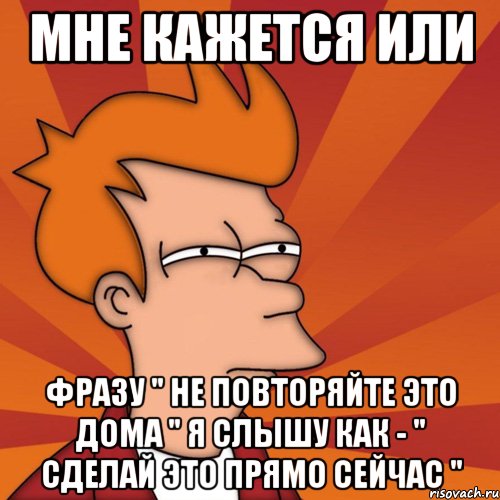 мне кажется или фразу " не повторяйте это дома " я слышу как - " сделай это прямо сейчас ", Мем Мне кажется или (Фрай Футурама)