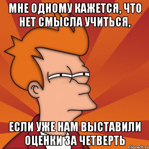 мне одному кажется, что нет смысла учиться, если уже нам выставили оценки за четверть, Мем Мне кажется или (Фрай Футурама)