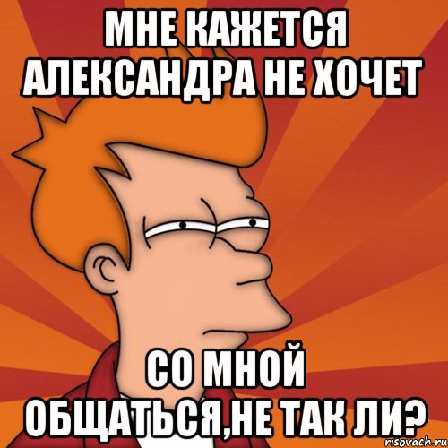 мне кажется александра не хочет со мной общаться,не так ли?, Мем Мне кажется или (Фрай Футурама)