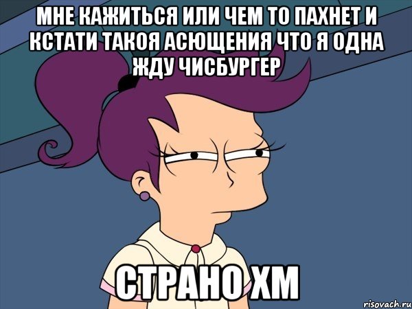 мне кажиться или чем то пахнет и кстати такоя асющения что я одна жду чисбургер страно хм