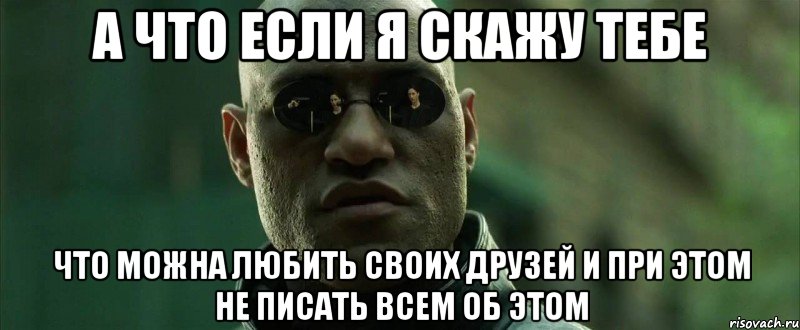 а что если я скажу тебе что можна любить своих друзей и при этом не писать всем об этом