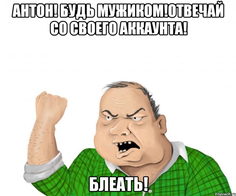 антон! будь мужиком!отвечай со своего аккаунта! блеать!, Мем мужик