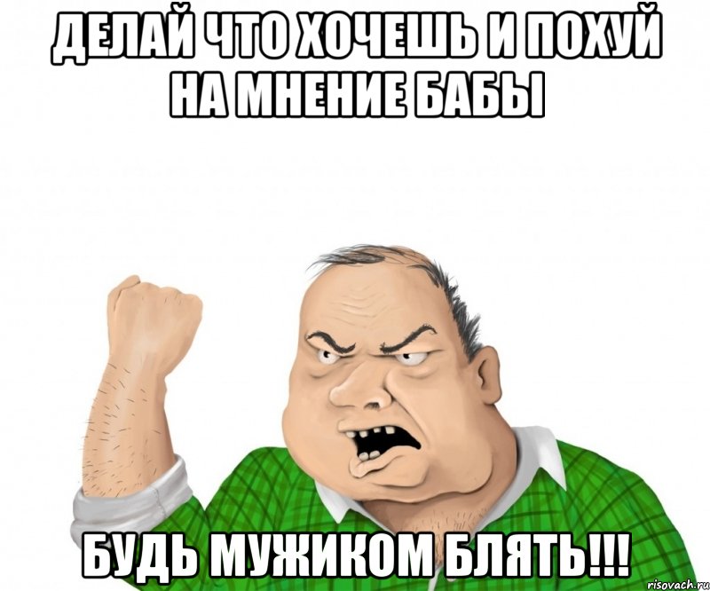 делай что хочешь и похуй на мнение бабы будь мужиком блять!!!, Мем мужик