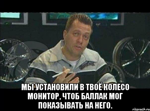  мы установили в твоё колесо монитор, чтоб баллак мог показывать на него., Мем Монитор (тачка на прокачку)