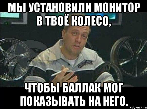 мы установили монитор в твоё колесо, чтобы баллак мог показывать на него., Мем Монитор (тачка на прокачку)