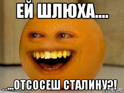 ей шлюха.... ...отсосеш сталину?!, Мем Надоедливый апельсин