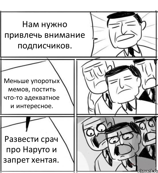 Нам нужно привлечь внимание подписчиков. Меньше упоротых мемов, постить что-то адекватное и интересное. Развести срач про Наруто и запрет хентая., Комикс нам нужна новая идея