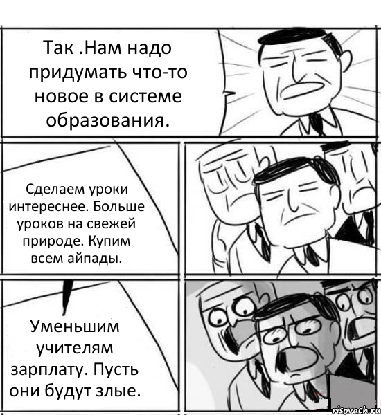 Так .Нам надо придумать что-то новое в системе образования. Сделаем уроки интереснее. Больше уроков на свежей природе. Купим всем айпады. Уменьшим учителям зарплату. Пусть они будут злые., Комикс нам нужна новая идея