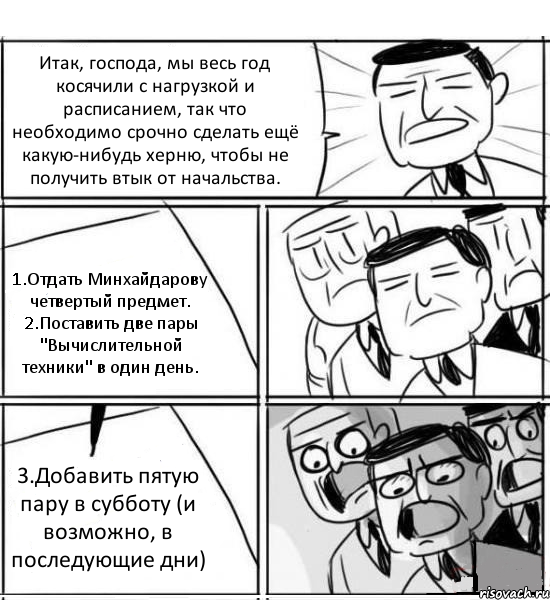 Итак, господа, мы весь год косячили с нагрузкой и расписанием, так что необходимо срочно сделать ещё какую-нибудь херню, чтобы не получить втык от начальства. 1.Отдать Минхайдарову четвертый предмет. 2.Поставить две пары "Вычислительной техники" в один день. 3.Добавить пятую пару в субботу (и возможно, в последующие дни), Комикс нам нужна новая идея