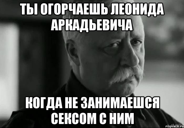 ты огорчаешь леонида аркадьевича когда не занимаешся сексом с ним, Мем Не расстраивай Леонида Аркадьевича