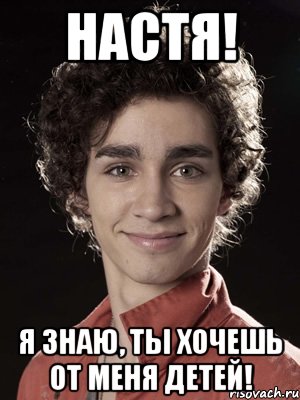 настя! я знаю, ты хочешь от меня детей!