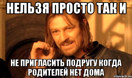 нельзя просто так и не пригласить подругу когда родителей нет дома, Мем Нельзя просто так взять и (Боромир мем)