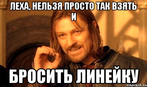 леха, нельзя просто так взять и бросить линейку, Мем Нельзя просто так взять и (Боромир мем)