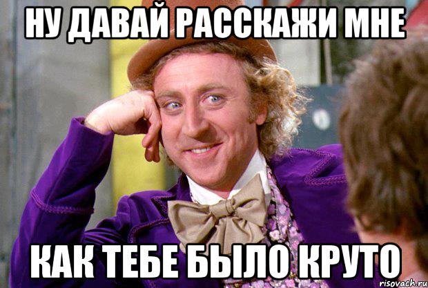 ну давай расскажи мне как тебе было круто, Мем Ну давай расскажи (Вилли Вонка)