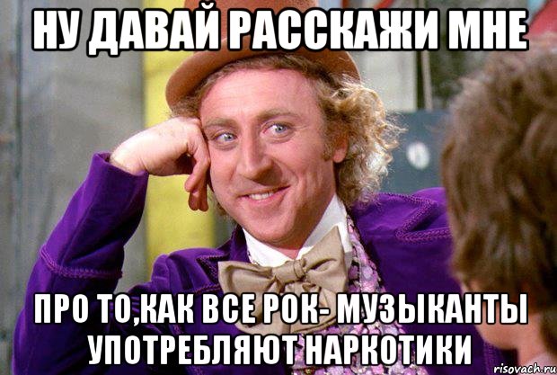 ну давай расскажи мне про то,как все рок- музыканты употребляют наркотики, Мем Ну давай расскажи (Вилли Вонка)