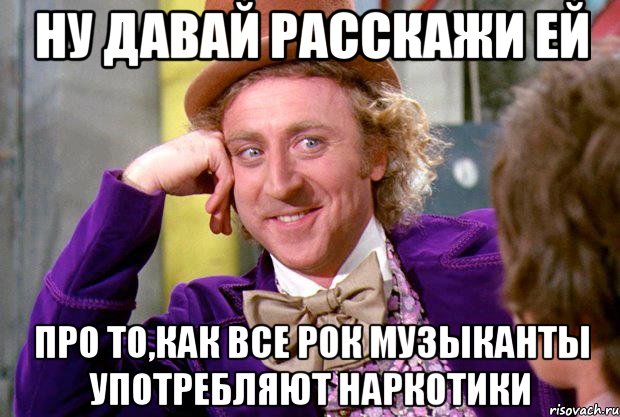 ну давай расскажи ей про то,как все рок музыканты употребляют наркотики, Мем Ну давай расскажи (Вилли Вонка)