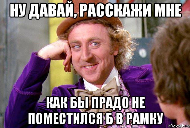 ну давай, расскажи мне как бы прадо не поместился б в рамку, Мем Ну давай расскажи (Вилли Вонка)