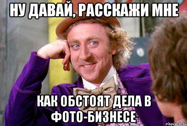 ну давай, расскажи мне как обстоят дела в фото-бизнесе, Мем Ну давай расскажи (Вилли Вонка)