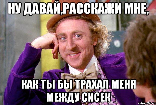 ну давай,расскажи мне, как ты бы трахал меня между сисек, Мем Ну давай расскажи (Вилли Вонка)