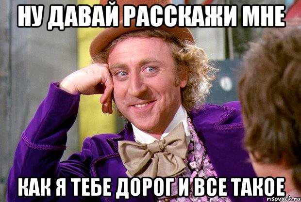 ну давай расскажи мне как я тебе дорог и все такое, Мем Ну давай расскажи (Вилли Вонка)