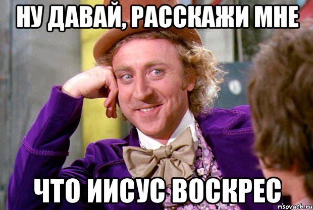 ну давай, расскажи мне что иисус воскрес, Мем Ну давай расскажи (Вилли Вонка)