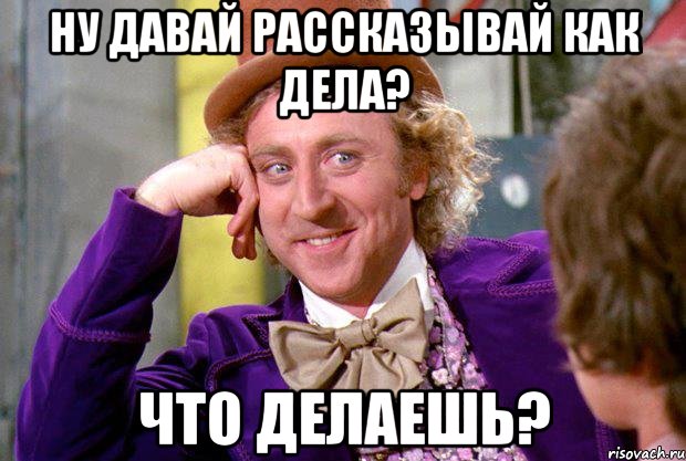 ну давай рассказывай как дела? что делаешь?