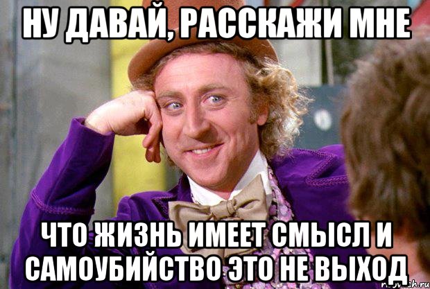 ну давай, расскажи мне что жизнь имеет смысл и самоубийство это не выход, Мем Ну давай расскажи (Вилли Вонка)