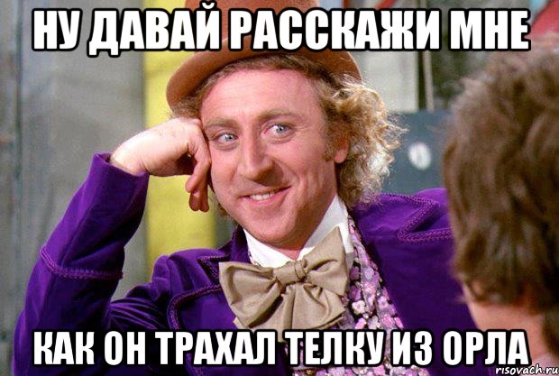 ну давай расскажи мне как он трахал телку из орла, Мем Ну давай расскажи (Вилли Вонка)