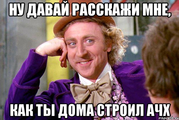 ну давай расскажи мне, как ты дома строил ачх, Мем Ну давай расскажи (Вилли Вонка)