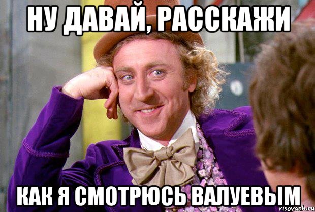 ну давай, расскажи как я смотрюсь валуевым, Мем Ну давай расскажи (Вилли Вонка)