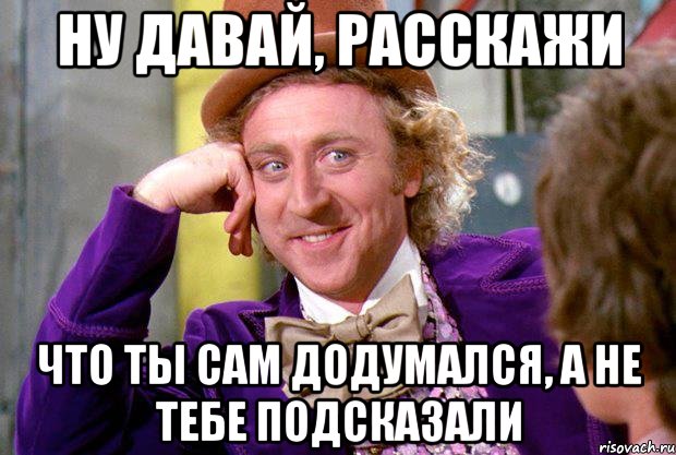 ну давай, расскажи что ты сам додумался, а не тебе подсказали, Мем Ну давай расскажи (Вилли Вонка)